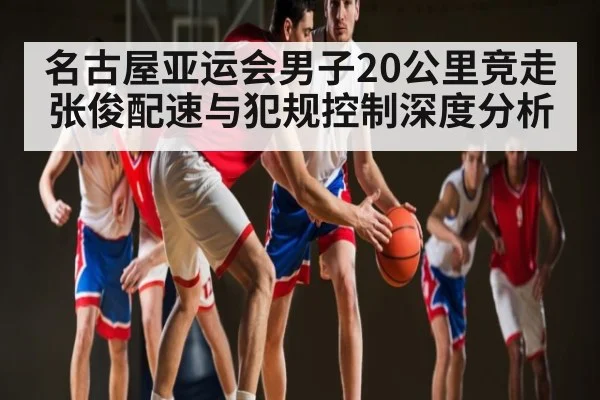 名古屋亚运会男子20公里竞走张俊配速与犯规控制深度分析