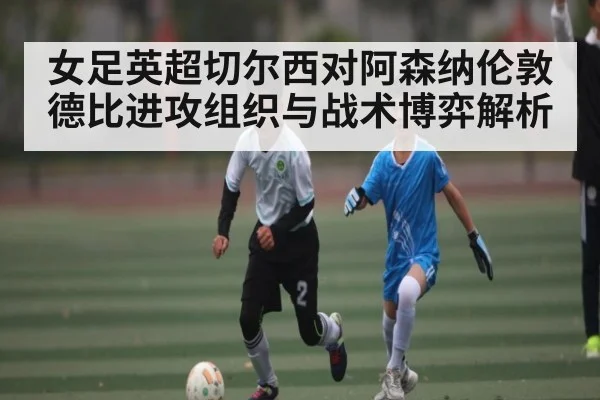 女足英超切尔西对阿森纳伦敦德比进攻组织与战术博弈解析