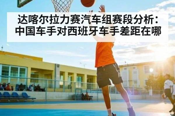 达喀尔拉力赛汽车组赛段分析：中国车手对西班牙车手差距在哪